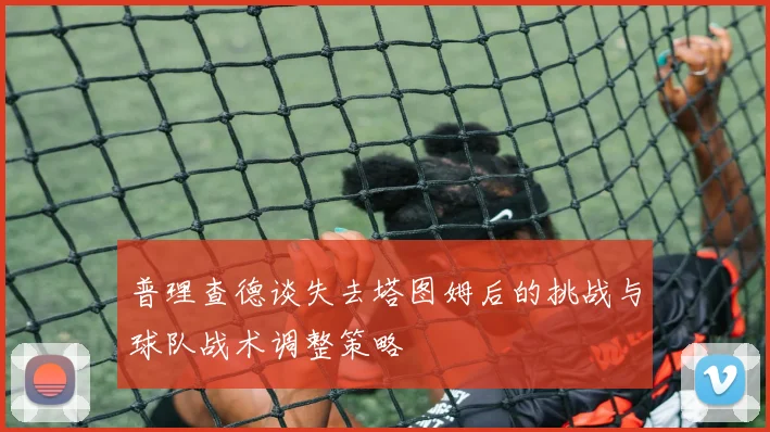 普理查德谈失去塔图姆后的挑战与球队战术调整策略