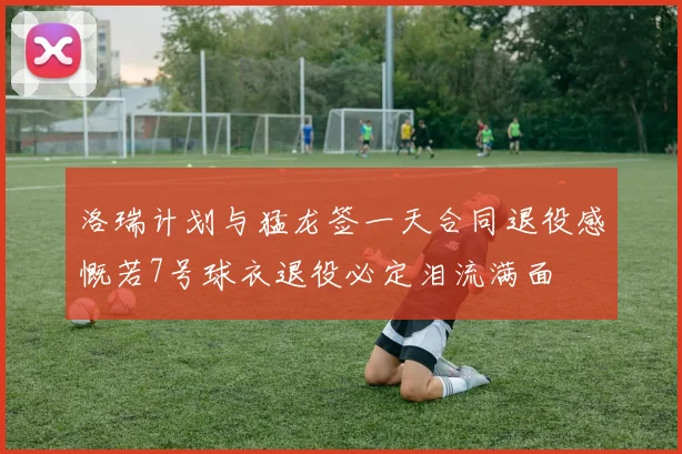 洛瑞计划与猛龙签一天合同退役感慨若7号球衣退役必定泪流满面