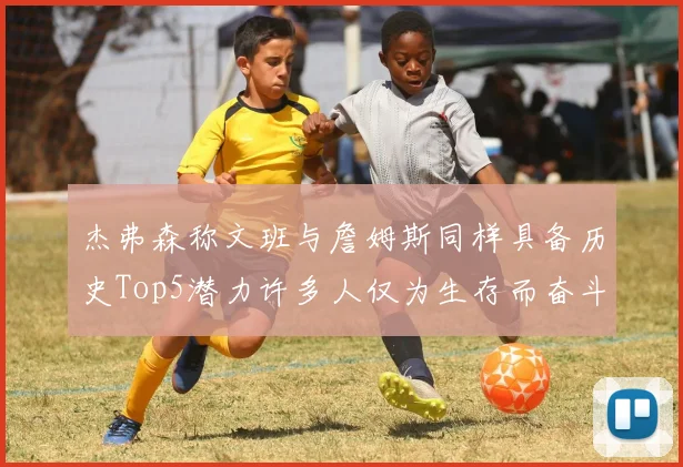 杰弗森称文班与詹姆斯同样具备历史Top5潜力许多人仅为生存而奋斗