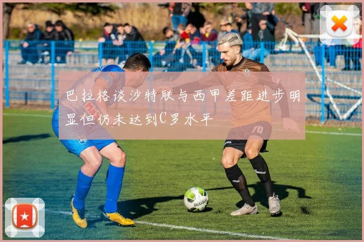 巴拉格谈沙特联与西甲差距进步明显但仍未达到C罗水平