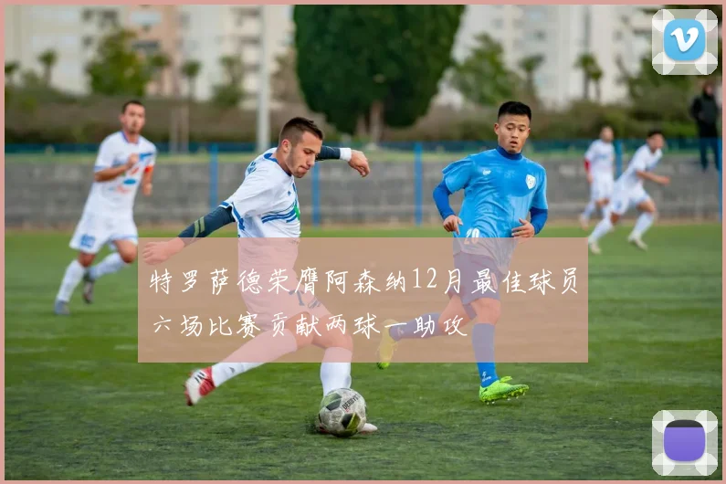 特罗萨德荣膺阿森纳12月最佳球员六场比赛贡献两球一助攻