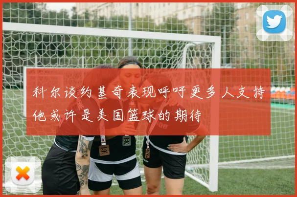 科尔谈约基奇表现呼吁更多人支持他或许是美国篮球的期待