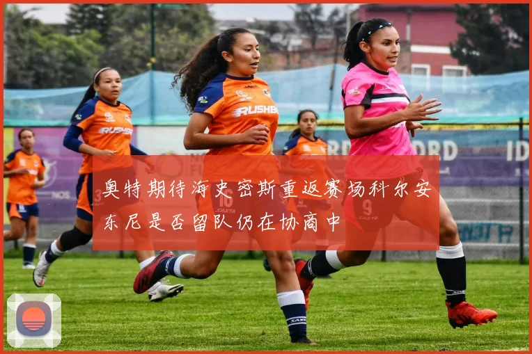 奥特期待海史密斯重返赛场科尔安东尼是否留队仍在协商中