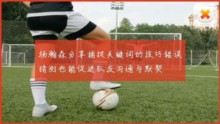 杨瀚森分享捕捉关键词的技巧错误猜测也能促进队友沟通与默契