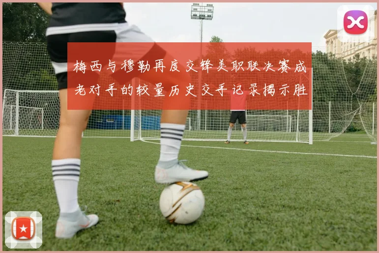 梅西与穆勒再度交锋美职联决赛成老对手的较量历史交手记录揭示胜负关系