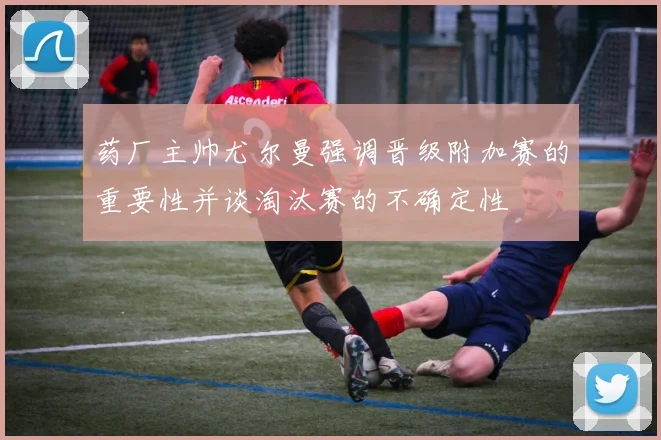 药厂主帅尤尔曼强调晋级附加赛的重要性并谈淘汰赛的不确定性