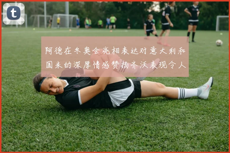 阿德在冬奥会亮相表达对意大利和国米的深厚情感赞扬齐沃表现令人惊喜