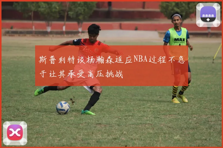 斯普利特谈杨瀚森适应NBA过程不急于让其承受高压挑战