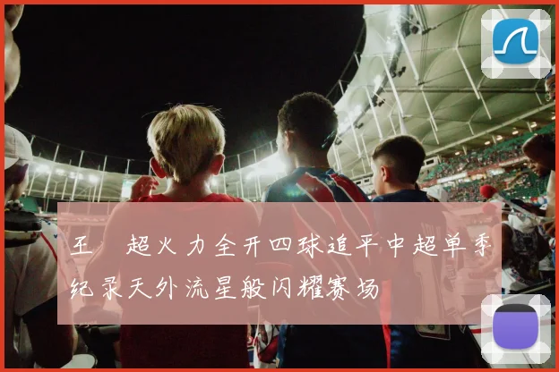 王燊超火力全开四球追平中超单季纪录天外流星般闪耀赛场