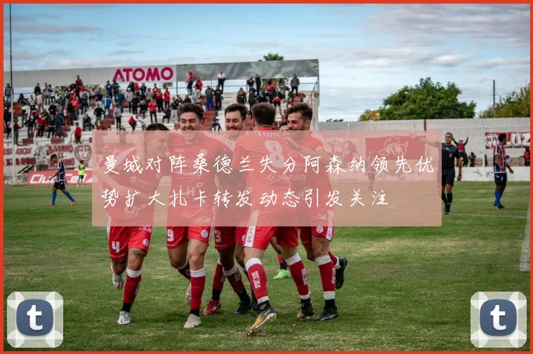 曼城对阵桑德兰失分阿森纳领先优势扩大扎卡转发动态引发关注