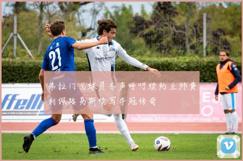 弗拉门戈球员齐声呼吁续约主帅费利佩路易斯续写夺冠传奇