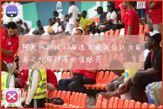 阿里纳斯谈03届选秀被高估认为前五之外同样有价值球员