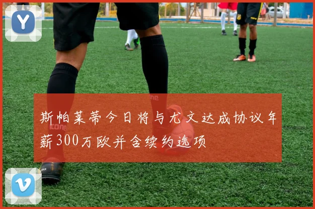 斯帕莱蒂今日将与尤文达成协议年薪300万欧并含续约选项