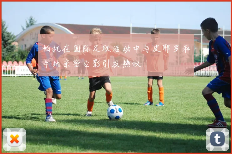 帕托在国际足联活动中与皮耶罗和辛纳亲密合影引发热议