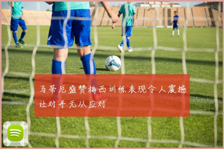 马蒂厄盛赞梅西训练表现令人震撼让对手无从应对