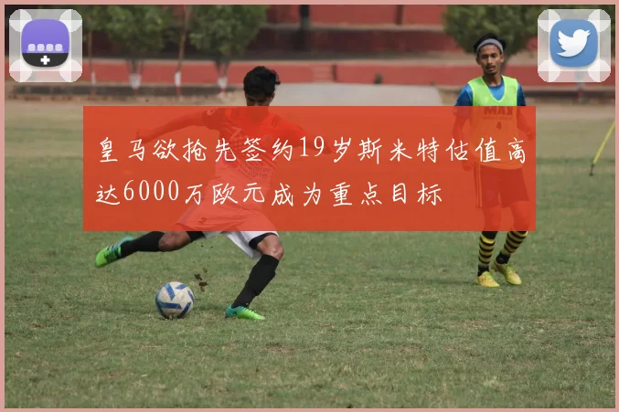 皇马欲抢先签约19岁斯米特估值高达6000万欧元成为重点目标