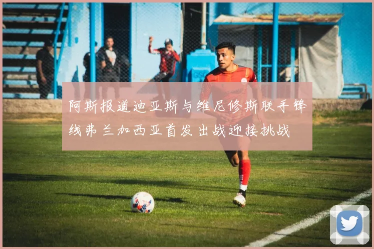 阿斯报道迪亚斯与维尼修斯联手锋线弗兰加西亚首发出战迎接挑战